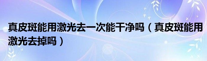 真皮斑能用激光去一次能干凈嗎（真皮斑能用激光去掉嗎）