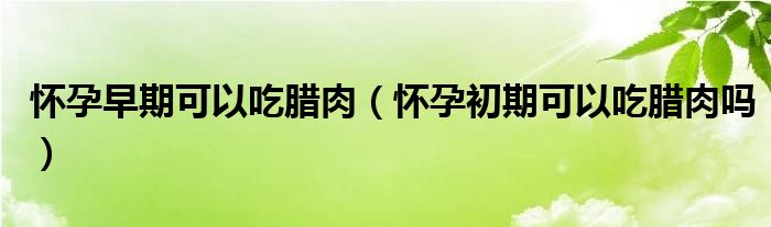 懷孕早期可以吃臘肉（懷孕初期可以吃臘肉嗎）