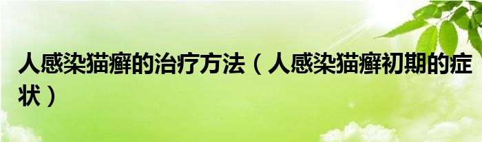 人感染貓癬的治療方法（人感染貓癬初期的癥狀）