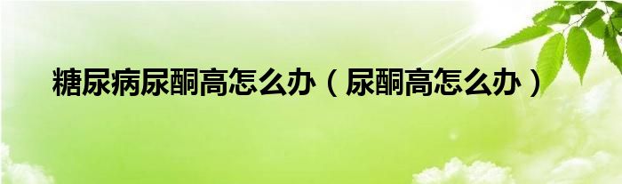 糖尿病尿酮高怎么辦（尿酮高怎么辦）