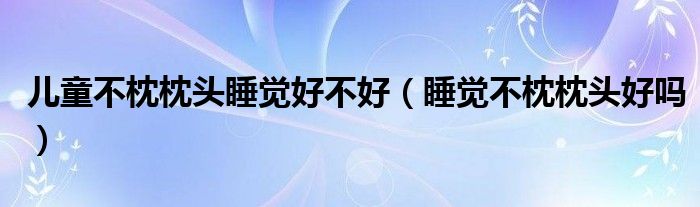 兒童不枕枕頭睡覺(jué)好不好（睡覺(jué)不枕枕頭好嗎）