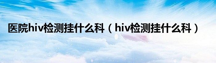 醫(yī)院hiv檢測(cè)掛什么科（hiv檢測(cè)掛什么科）