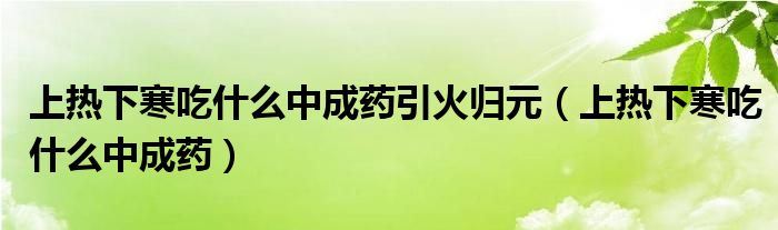 上熱下寒吃什么中成藥引火歸元（上熱下寒吃什么中成藥）