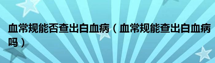 血常規(guī)能否查出白血?。ㄑＲ?guī)能查出白血病嗎）