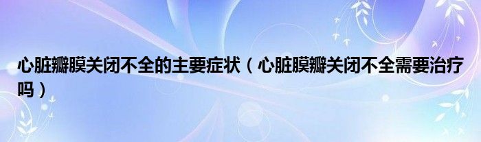 心臟瓣膜關閉不全的主要癥狀（心臟膜瓣關閉不全需要治療嗎）