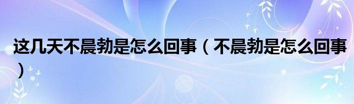 這幾天不晨勃是怎么回事（不晨勃是怎么回事）