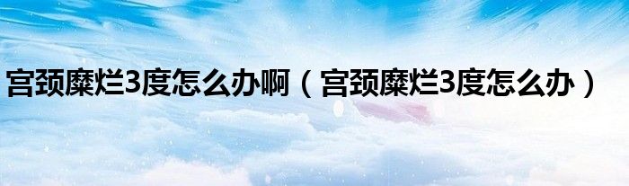 宮頸糜爛3度怎么辦?。▽m頸糜爛3度怎么辦）