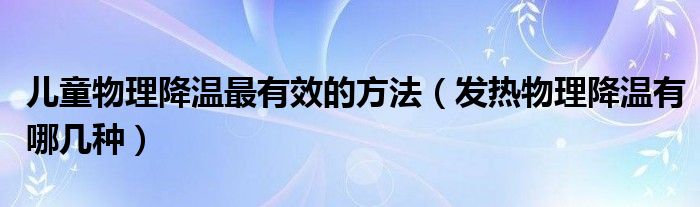 兒童物理降溫最有效的方法（發(fā)熱物理降溫有哪幾種）