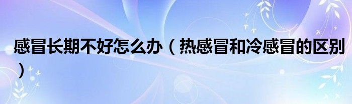 感冒長期不好怎么辦（熱感冒和冷感冒的區(qū)別）