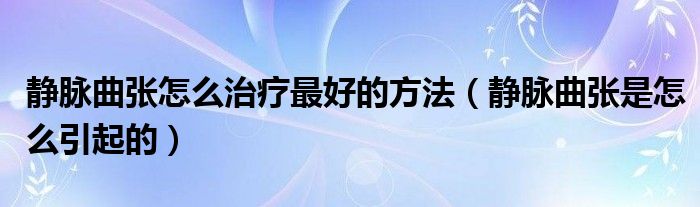 靜脈曲張怎么治療最好的方法（靜脈曲張是怎么引起的）