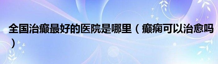 全國(guó)治癲最好的醫(yī)院是哪里（癲癇可以治愈嗎）