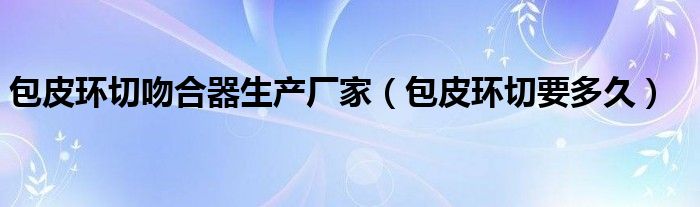 包皮環(huán)切吻合器生產(chǎn)廠家（包皮環(huán)切要多久）