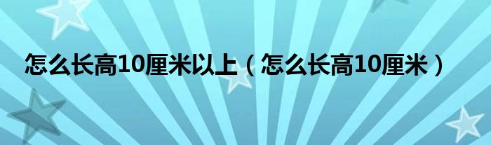 怎么長(zhǎng)高10厘米以上（怎么長(zhǎng)高10厘米）