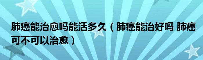 肺癌能治愈嗎能活多久（肺癌能治好嗎 肺癌可不可以治愈）