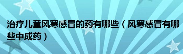 治療兒童風(fēng)寒感冒的藥有哪些（風(fēng)寒感冒有哪些中成藥）