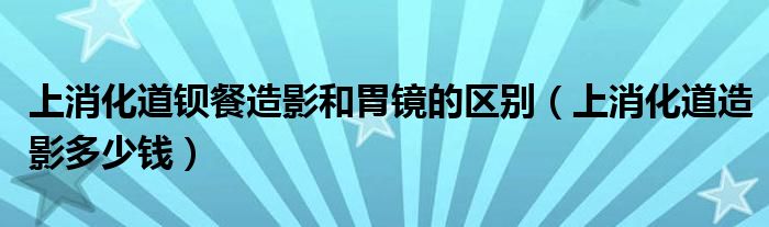 上消化道鋇餐造影和胃鏡的區(qū)別（上消化道造影多少錢(qián)）