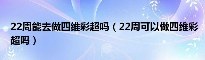 22周能去做四維彩超嗎（22周可以做四維彩超嗎）