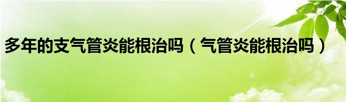 多年的支氣管炎能根治嗎（氣管炎能根治嗎）