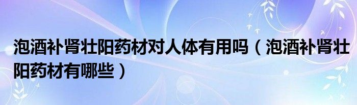 泡酒補腎壯陽藥材對人體有用嗎（泡酒補腎壯陽藥材有哪些）