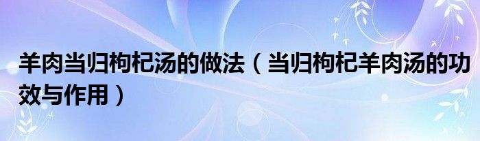 羊肉當(dāng)歸枸杞湯的做法（當(dāng)歸枸杞羊肉湯的功效與作用）