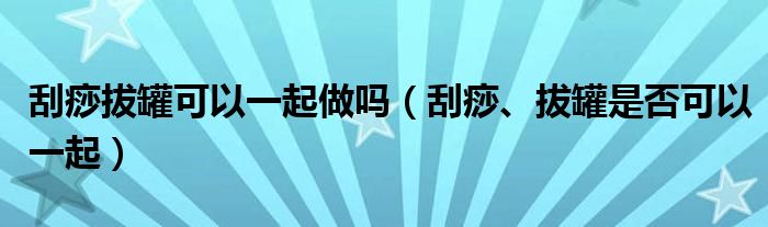 刮痧拔罐可以一起做嗎（刮痧、拔罐是否可以一起）