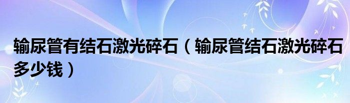 輸尿管有結石激光碎石（輸尿管結石激光碎石多少錢）