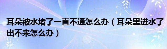 耳朵被水堵了一直不通怎么辦（耳朵里進(jìn)水了出不來怎么辦）