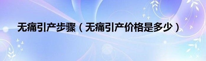 無痛引產(chǎn)步驟（無痛引產(chǎn)價(jià)格是多少）