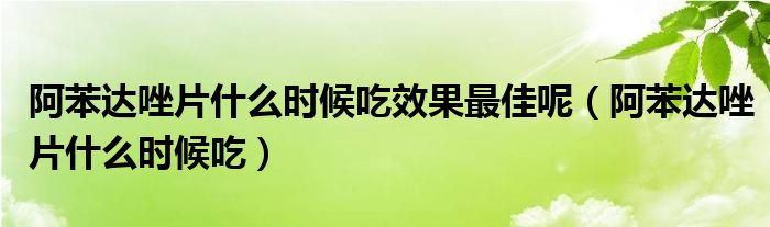 阿苯達唑片什么時候吃效果最佳呢（阿苯達唑片什么時候吃）