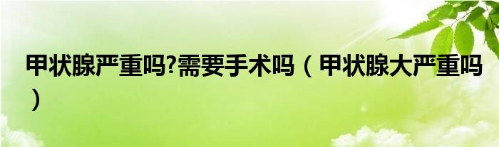 甲狀腺?lài)?yán)重嗎?需要手術(shù)嗎（甲狀腺大嚴(yán)重嗎）