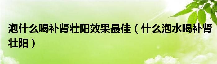 泡什么喝補(bǔ)腎壯陽效果最佳（什么泡水喝補(bǔ)腎壯陽）