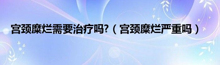 宮頸糜爛需要治療嗎?（宮頸糜爛嚴(yán)重嗎）