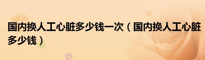 國內(nèi)換人工心臟多少錢一次（國內(nèi)換人工心臟多少錢）