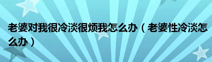 老婆對(duì)我很冷淡很煩我怎么辦（老婆性冷淡怎么辦）