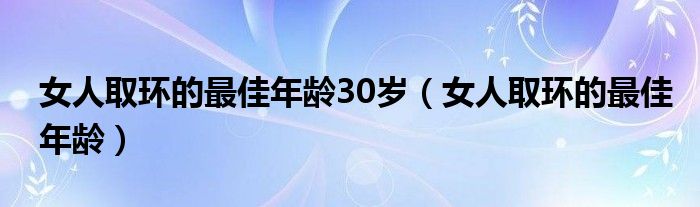 女人取環(huán)的最佳年齡30歲（女人取環(huán)的最佳年齡）