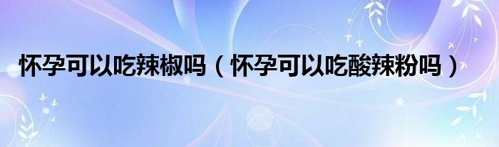 懷孕可以吃辣椒嗎（懷孕可以吃酸辣粉嗎）