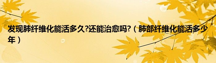 發(fā)現(xiàn)肺纖維化能活多久?還能治愈嗎?（肺部纖維化能活多少年）