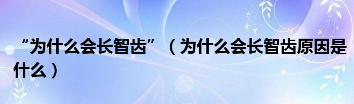 “為什么會長智齒”（為什么會長智齒原因是什么）