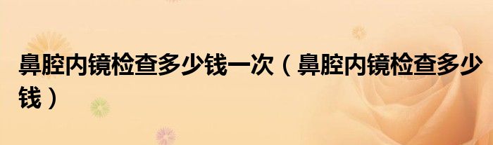 鼻腔內鏡檢查多少錢一次（鼻腔內鏡檢查多少錢）