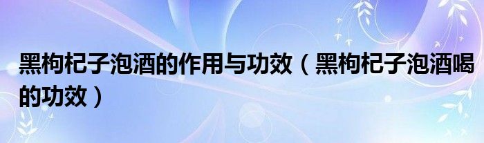 黑枸杞子泡酒的作用與功效（黑枸杞子泡酒喝的功效）