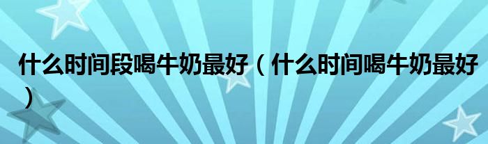 什么時(shí)間段喝牛奶最好（什么時(shí)間喝牛奶最好）