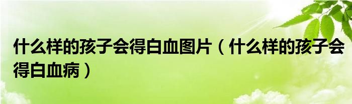 什么樣的孩子會(huì)得白血圖片（什么樣的孩子會(huì)得白血?。? /></span>
		<span id=