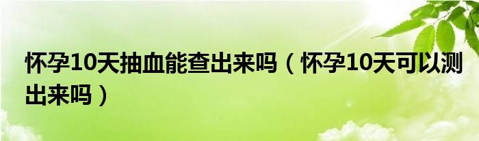 懷孕10天抽血能查出來(lái)嗎（懷孕10天可以測(cè)出來(lái)嗎）