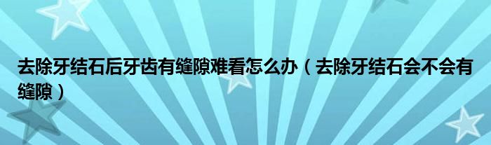 去除牙結石后牙齒有縫隙難看怎么辦（去除牙結石會不會有縫隙）