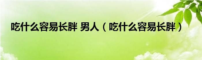 吃什么容易長(zhǎng)胖 男人（吃什么容易長(zhǎng)胖）