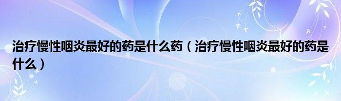 治療慢性咽炎最好的藥是什么藥（治療慢性咽炎最好的藥是什么）