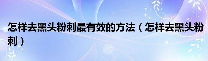 怎樣去黑頭粉刺最有效的方法（怎樣去黑頭粉刺）