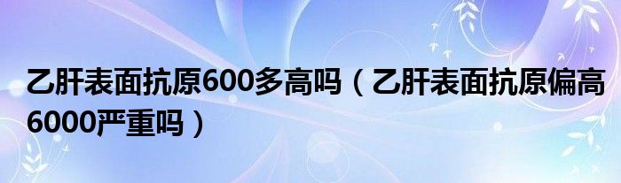 乙肝表面抗原600多高嗎（乙肝表面抗原偏高6000嚴重嗎）