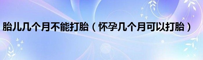 胎兒幾個(gè)月不能打胎（懷孕幾個(gè)月可以打胎）