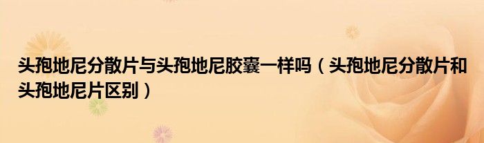 頭孢地尼分散片與頭孢地尼膠囊一樣嗎（頭孢地尼分散片和頭孢地尼片區(qū)別）